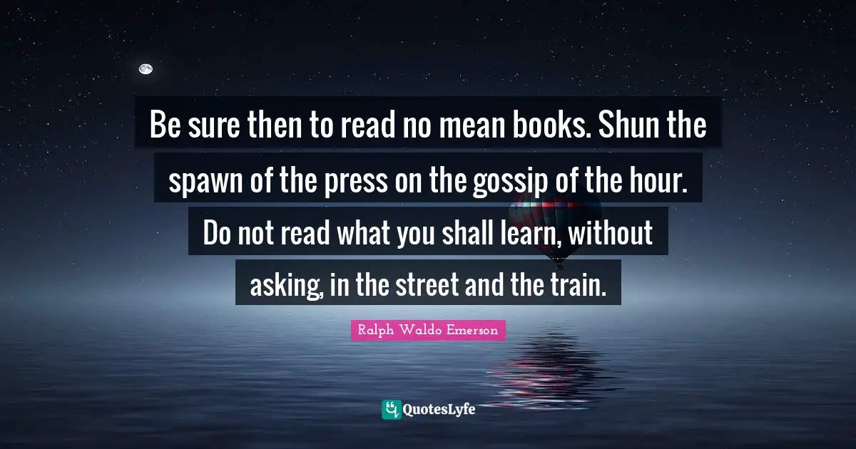 Be sure then to read no mean books. Shun the spawn of the press on the gossip of the hour. Do not read what you shall learn, without asking, in the street and the train.