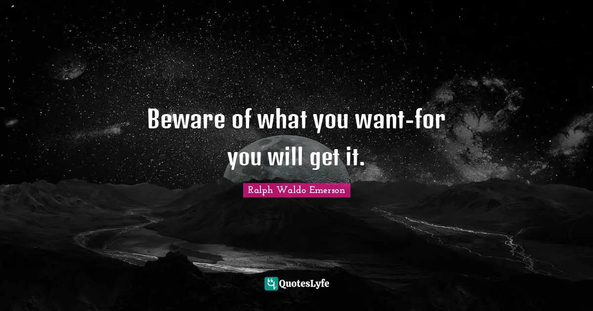 Beware of what you want-for you will get it.