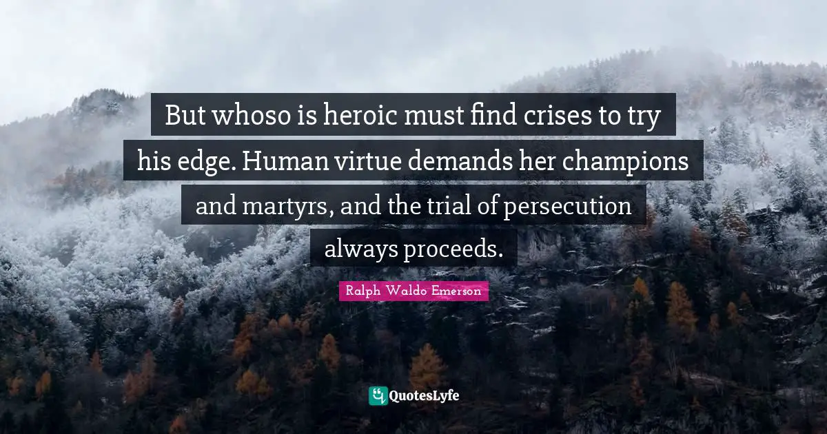 But whoso is heroic must find crises to try his edge. Human virtue demands her champions and martyrs, and the trial of persecution always proceeds.