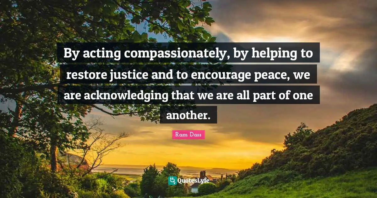 By acting compassionately, by helping to restore justice and to encourage peace, we are acknowledging that we are all part of one another.