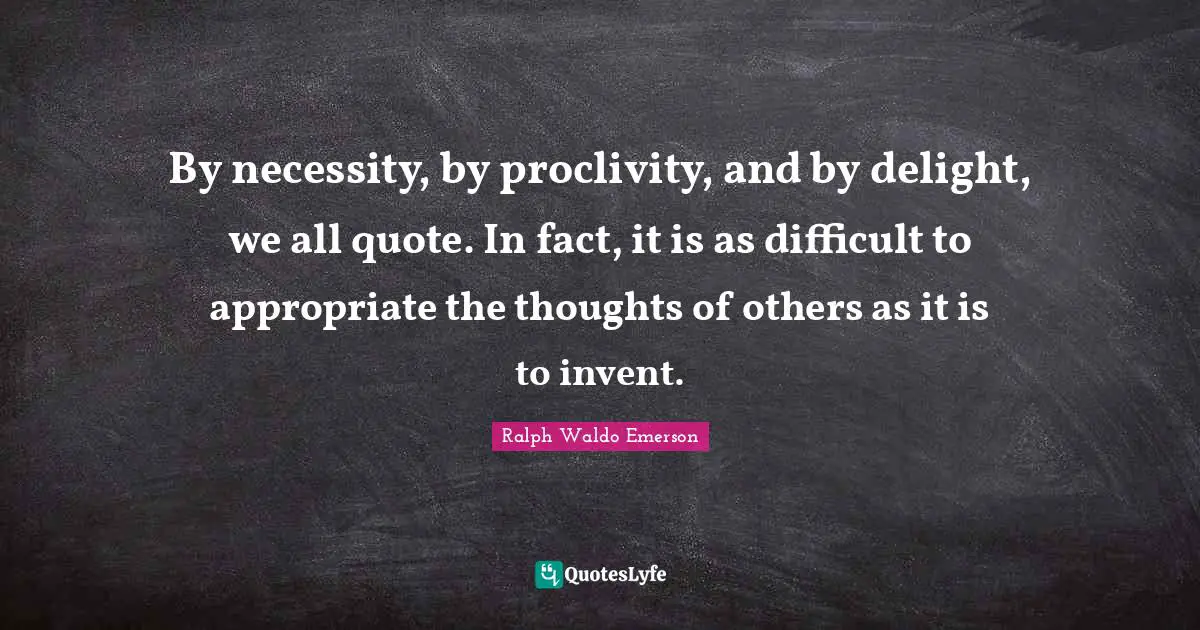 By necessity, by proclivity, and by delight, we all quote. In fact, it is as difficult to appropriate the thoughts of others as it is to invent.