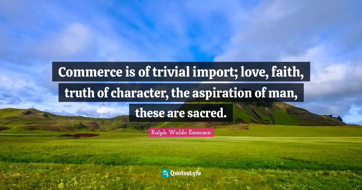 Commerce is of trivial import; love, faith, truth of character, the aspiration of man, these are sacred.