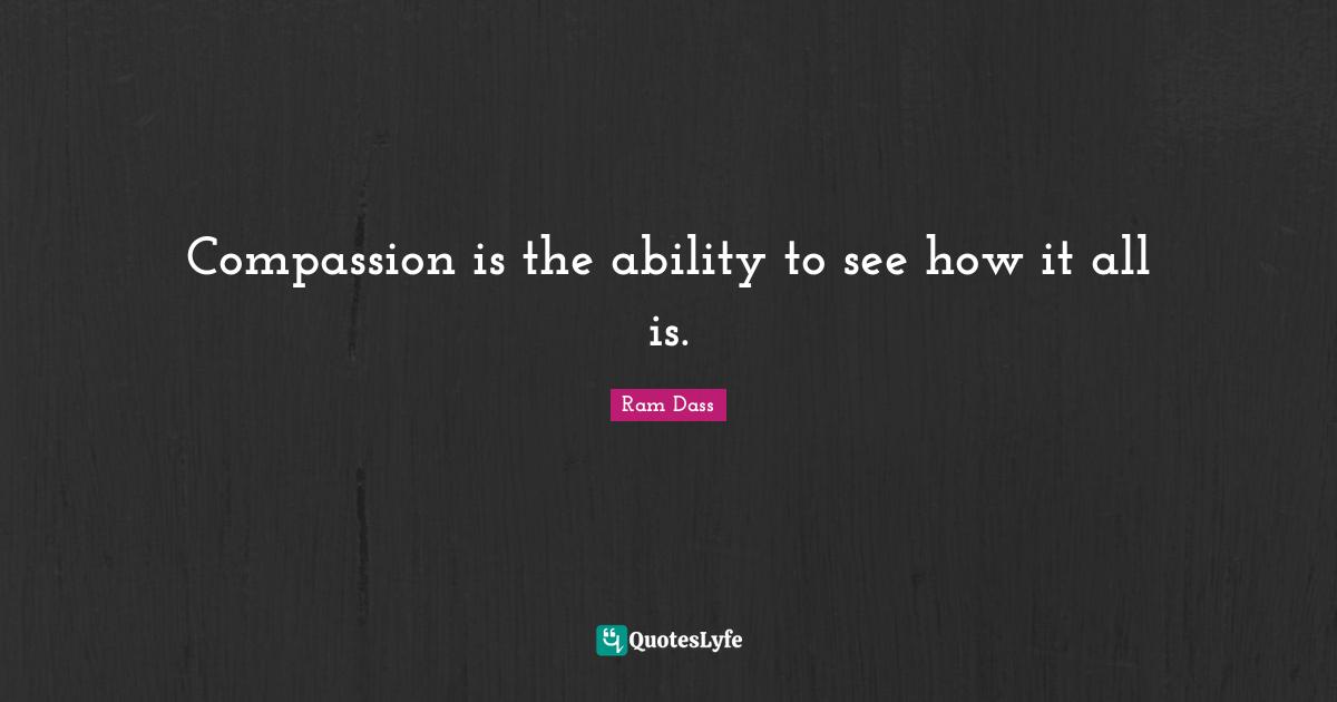 Compassion is the ability to see how it all is.