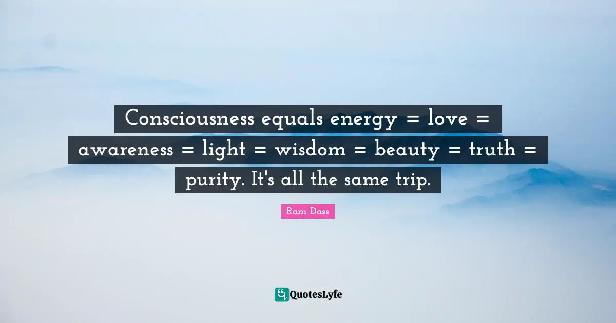 Ram Dass Quotes: "Consciousness equals energy = love = awareness = light = wisdom = beauty = truth = purity. It's all the same trip."