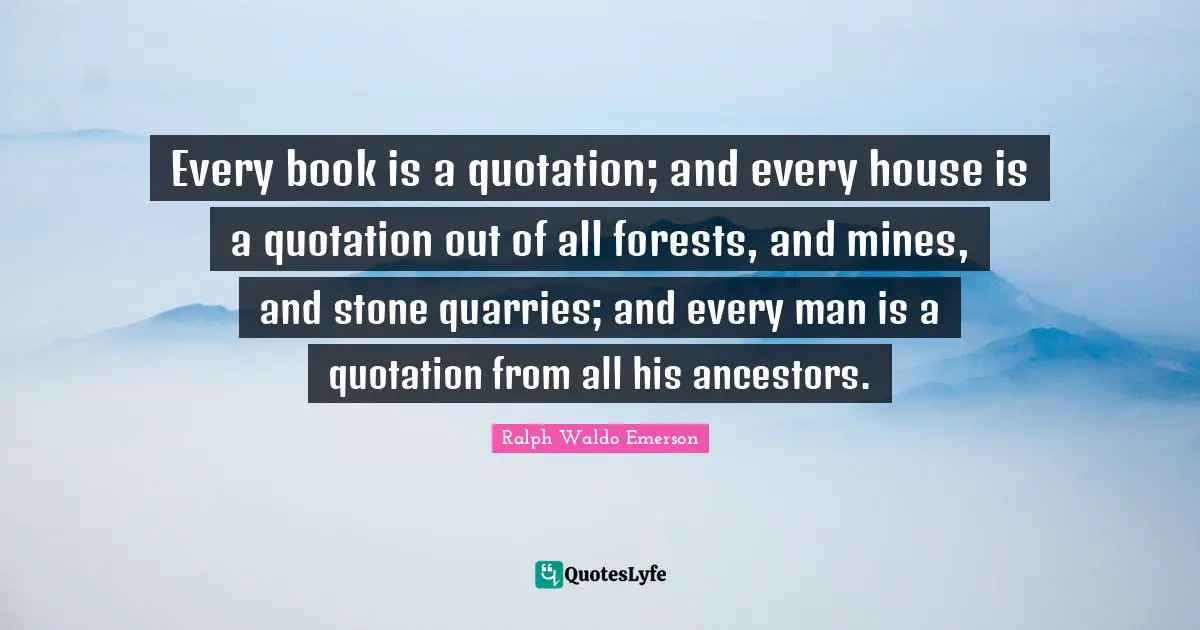 Every book is a quotation; and every house is a quotation out of all forests, and mines, and stone quarries; and every man is a quotation from all his ancestors.