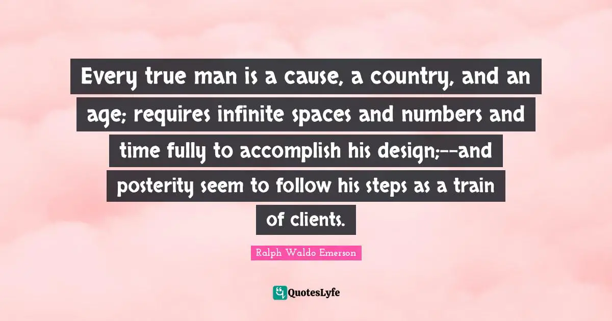 Every true man is a cause, a country, and an age; requires infinite spaces and numbers and time fully to accomplish his design;--and posterity seem to follow his steps as a train of clients.