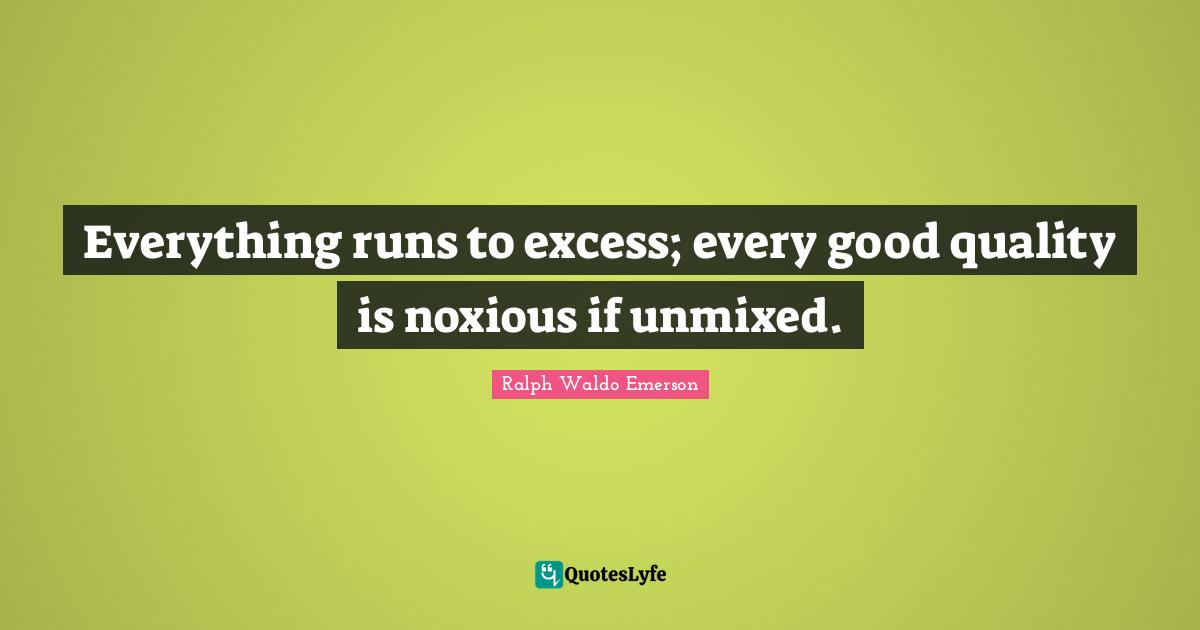 Everything runs to excess; every good quality is noxious if unmixed.