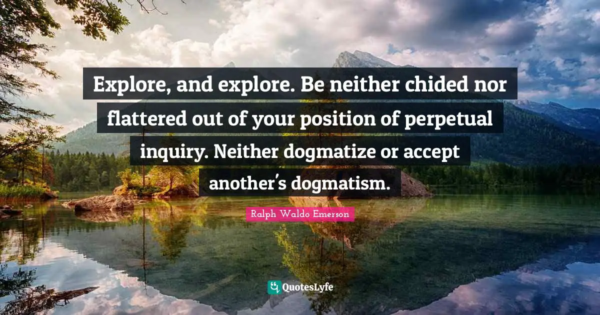 Explore, and explore. Be neither chided nor flattered out of your position of perpetual inquiry. Neither dogmatize or accept another's dogmatism.