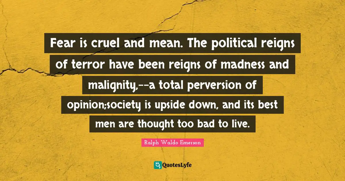 Fear is cruel and mean. The political reigns of terror have been reigns of madness and malignity,--a total perversion of opinion;society is upside down, and its best men are thought too bad to live.