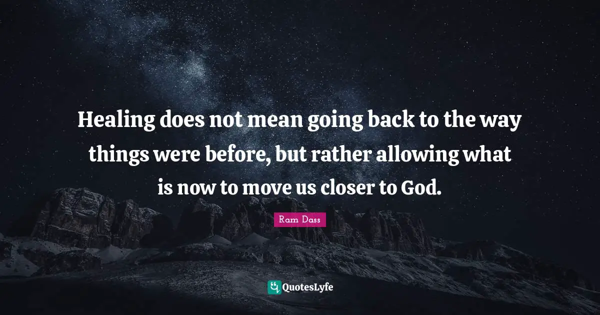 Ram Dass Quotes: "Healing does not mean going back to the way things were before, but rather allowing what is now to move us closer to God."