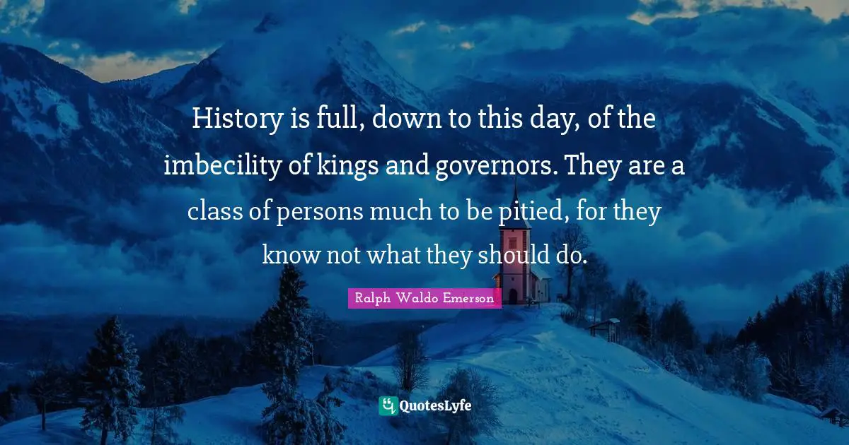 History is full, down to this day, of the imbecility of kings and governors. They are a class of persons much to be pitied, for they know not what they should do.