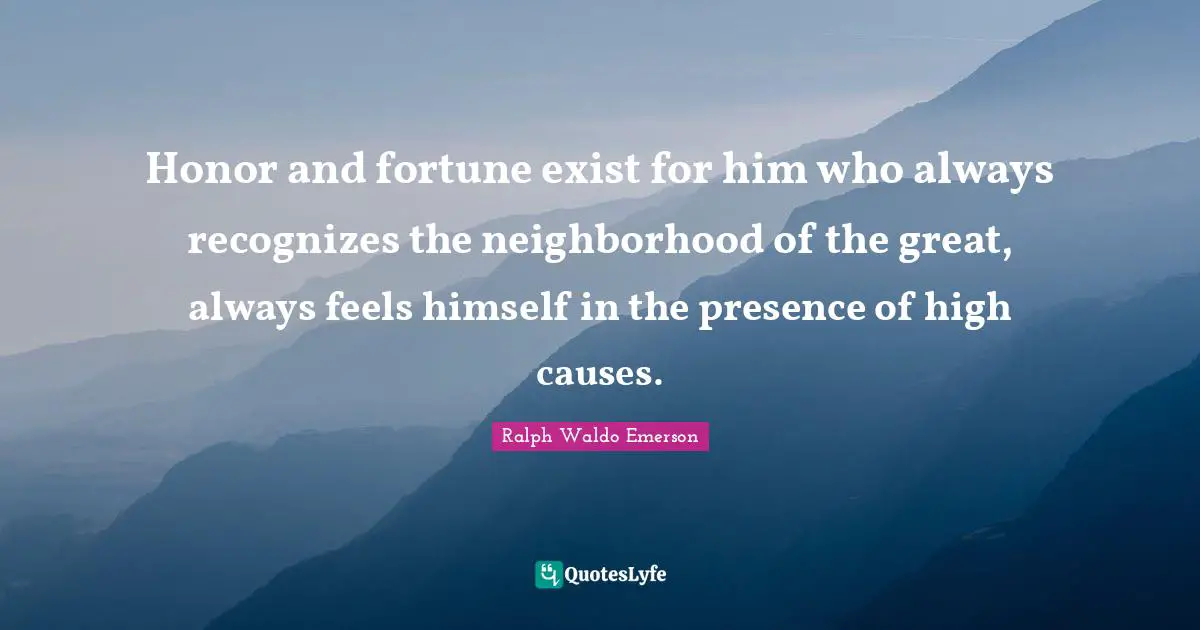 Honor and fortune exist for him who always recognizes the neighborhood of the great, always feels himself in the presence of high causes.