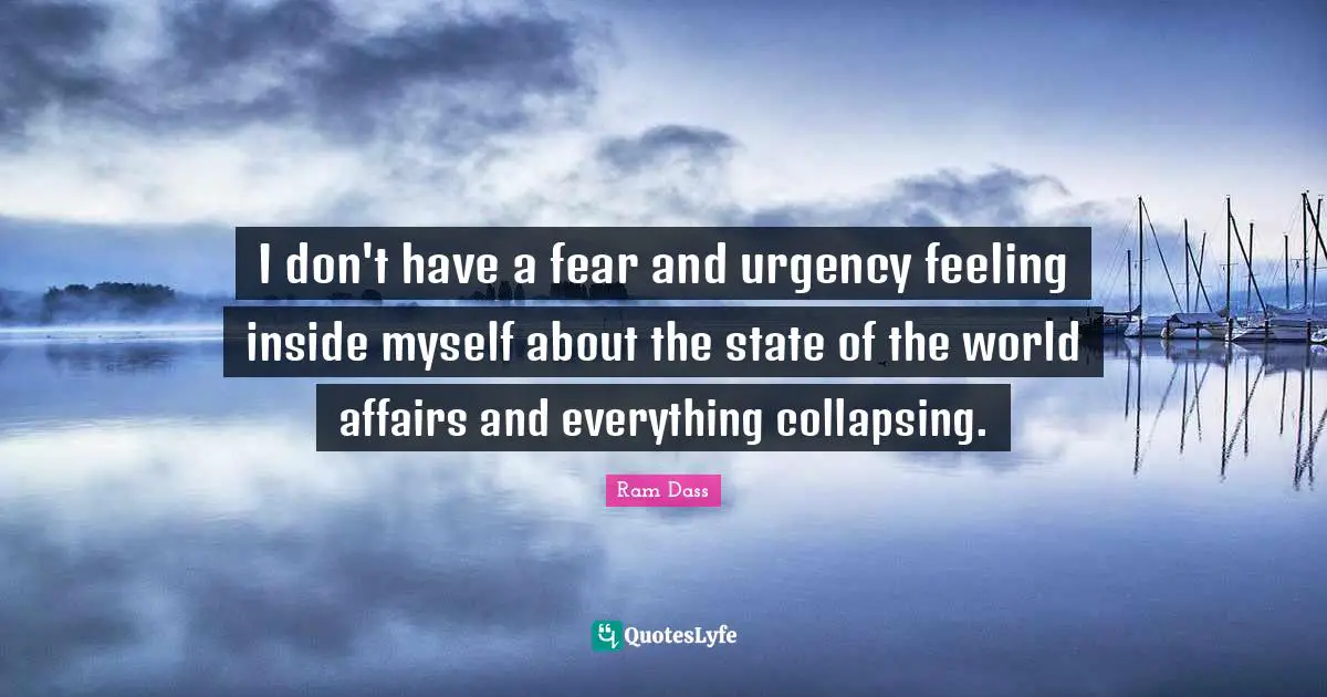 I don't have a fear and urgency feeling inside myself about the state of the world affairs and everything collapsing.
