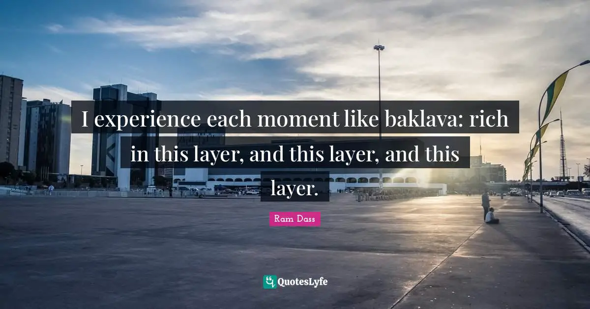 I experience each moment like baklava: rich in this layer, and this layer, and this layer.