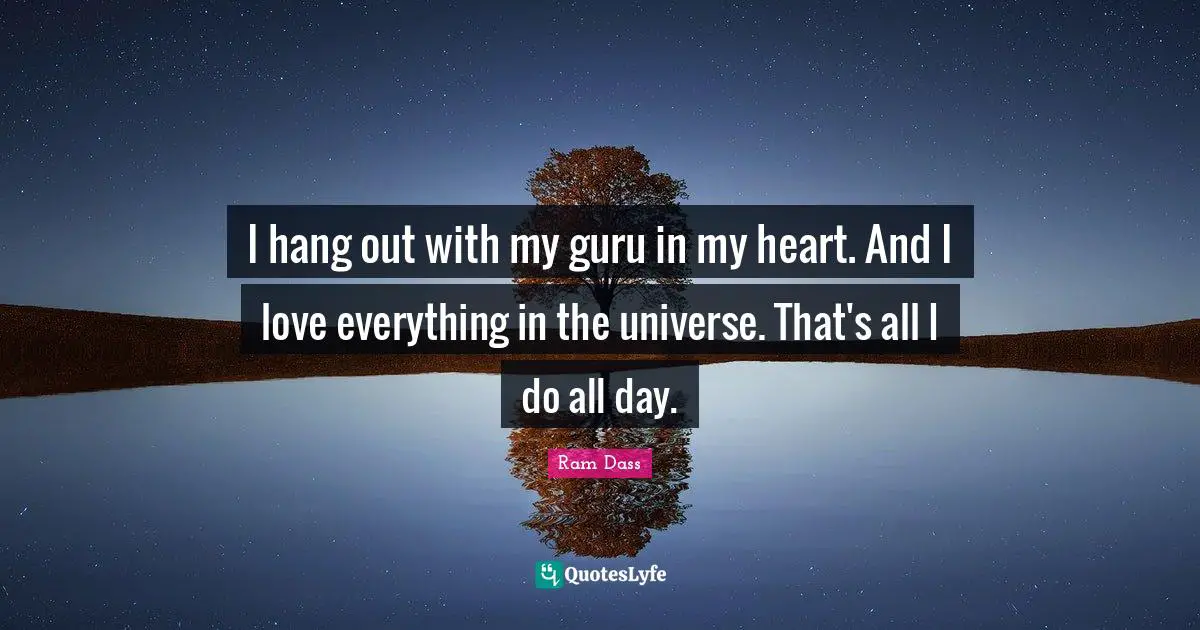 I hang out with my guru in my heart. And I love everything in the universe. That's all I do all day.