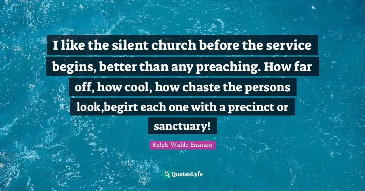 I like the silent church before the service begins, better than any preaching. How far off, how cool, how chaste the persons look,begirt each one with a precinct or sanctuary!