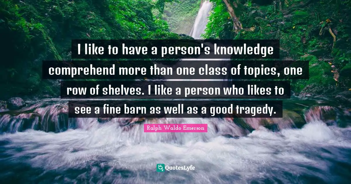 I like to have a person's knowledge comprehend more than one class of topics, one row of shelves. I like a person who likes to see a fine barn as well as a good tragedy.