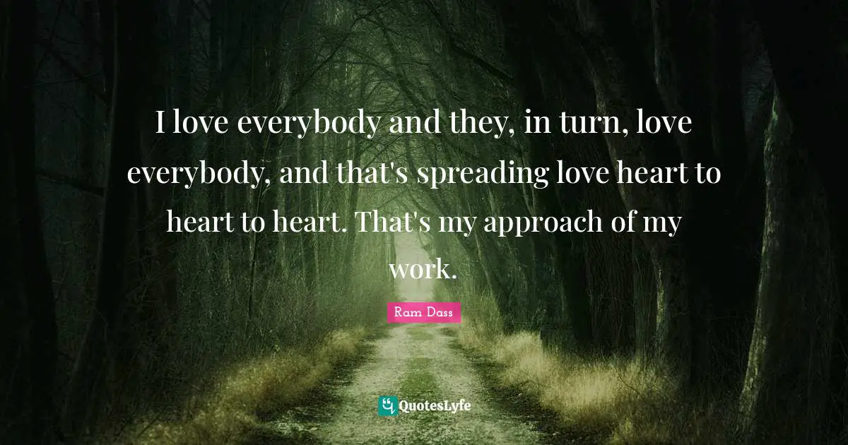 I love everybody and they, in turn, love everybody, and that's spreading love heart to heart to heart. That's my approach of my work.