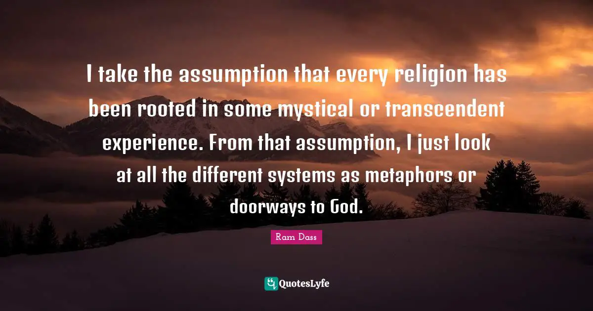 I take the assumption that every religion has been rooted in some mystical or transcendent experience. From that assumption, I just look at all the different systems as metaphors or doorways to God.