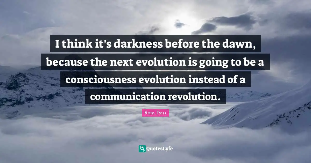 I think it's darkness before the dawn, because the next evolution is going to be a consciousness evolution instead of a communication revolution.