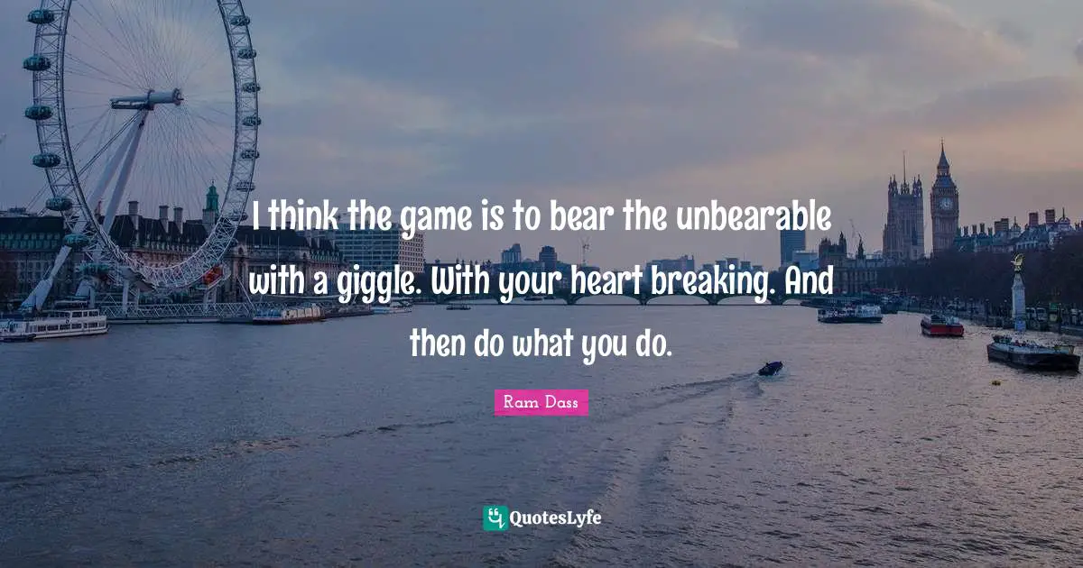 I think the game is to bear the unbearable with a giggle. With your heart breaking. And then do what you do.