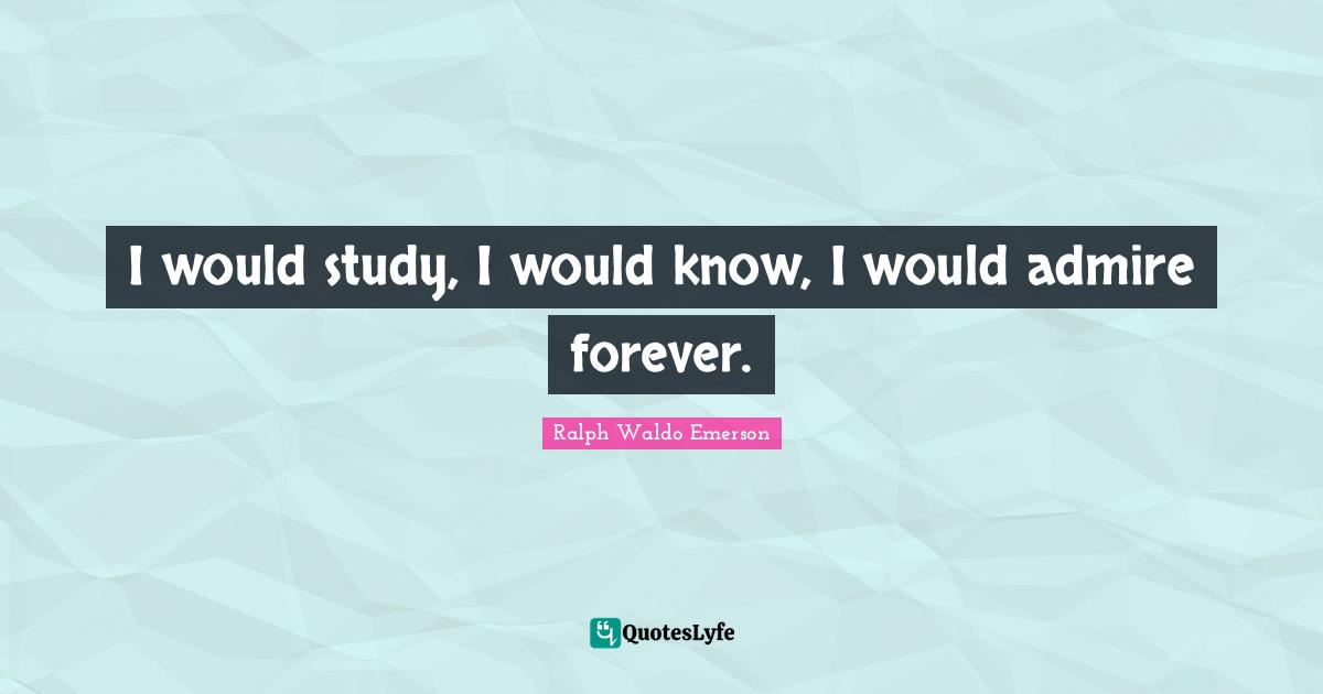 I would study, I would know, I would admire forever.