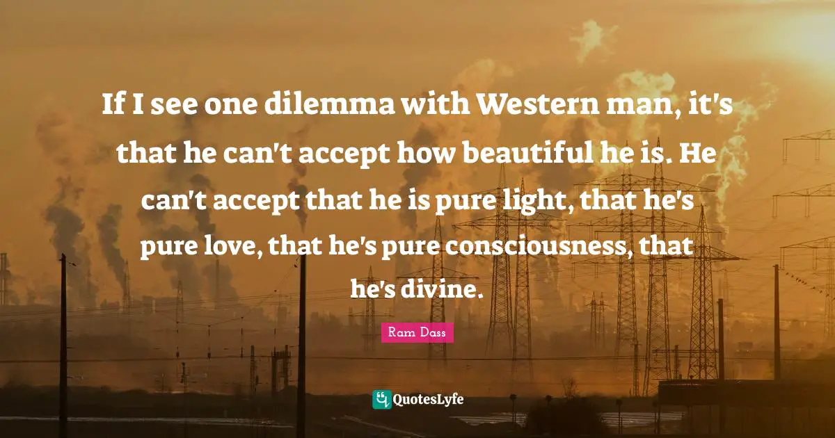If I see one dilemma with Western man, it's that he can't accept how beautiful he is. He can't accept that he is pure light, that he's pure love, that he's pure consciousness, that he's divine.