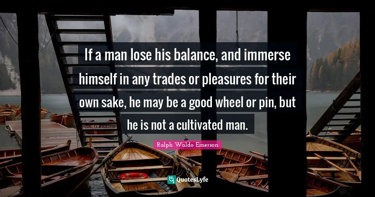 If a man lose his balance, and immerse himself in any trades or pleasures for their own sake, he may be a good wheel or pin, but he is not a cultivated man.