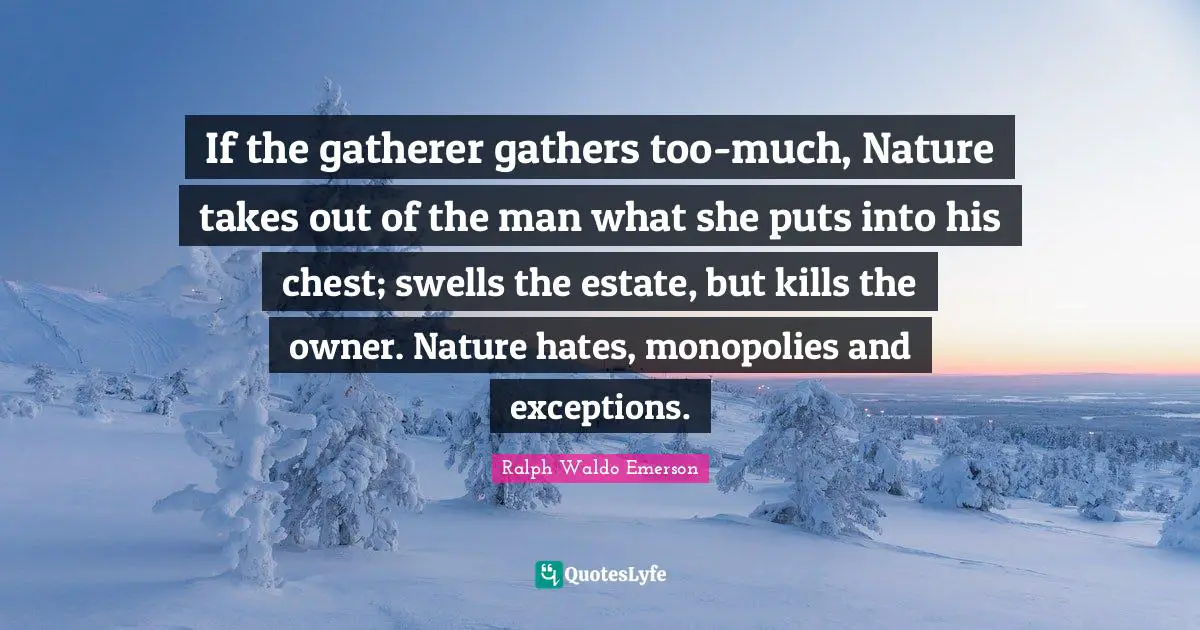 If the gatherer gathers too-much, Nature takes out of the man what she puts into his chest; swells the estate, but kills the owner. Nature hates, monopolies and exceptions.