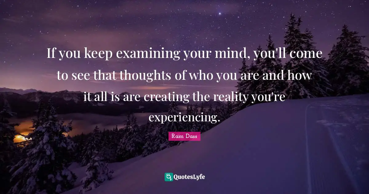 If you keep examining your mind, you'll come to see that thoughts of who you are and how it all is are creating the reality you're experiencing.