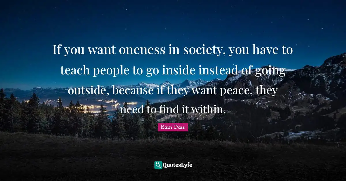 If you want oneness in society, you have to teach people to go inside instead of going outside, because if they want peace, they need to find it within.