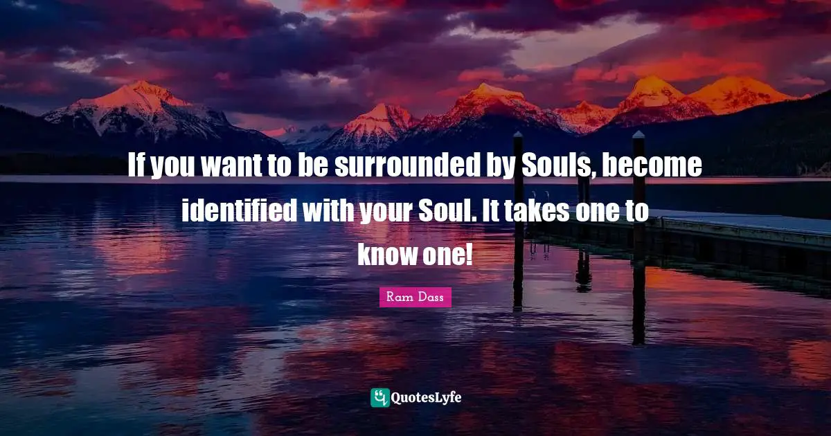 If you want to be surrounded by Souls, become identified with your Soul. It takes one to know one!