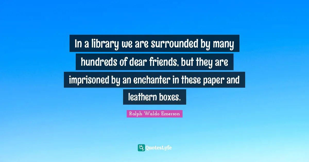 In a library we are surrounded by many hundreds of dear friends, but they are imprisoned by an enchanter in these paper and leathern boxes.