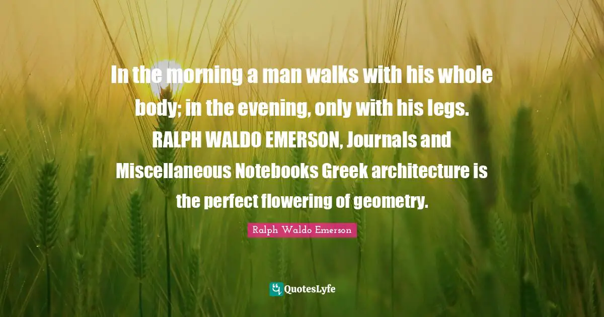 Miscellaneous Quotes: "In the morning a man walks with his whole body; in the evening, only with his legs. RALPH WALDO EMERSON, Journals and Miscellaneous Notebooks Greek architecture is the perfect flowering of geometry."