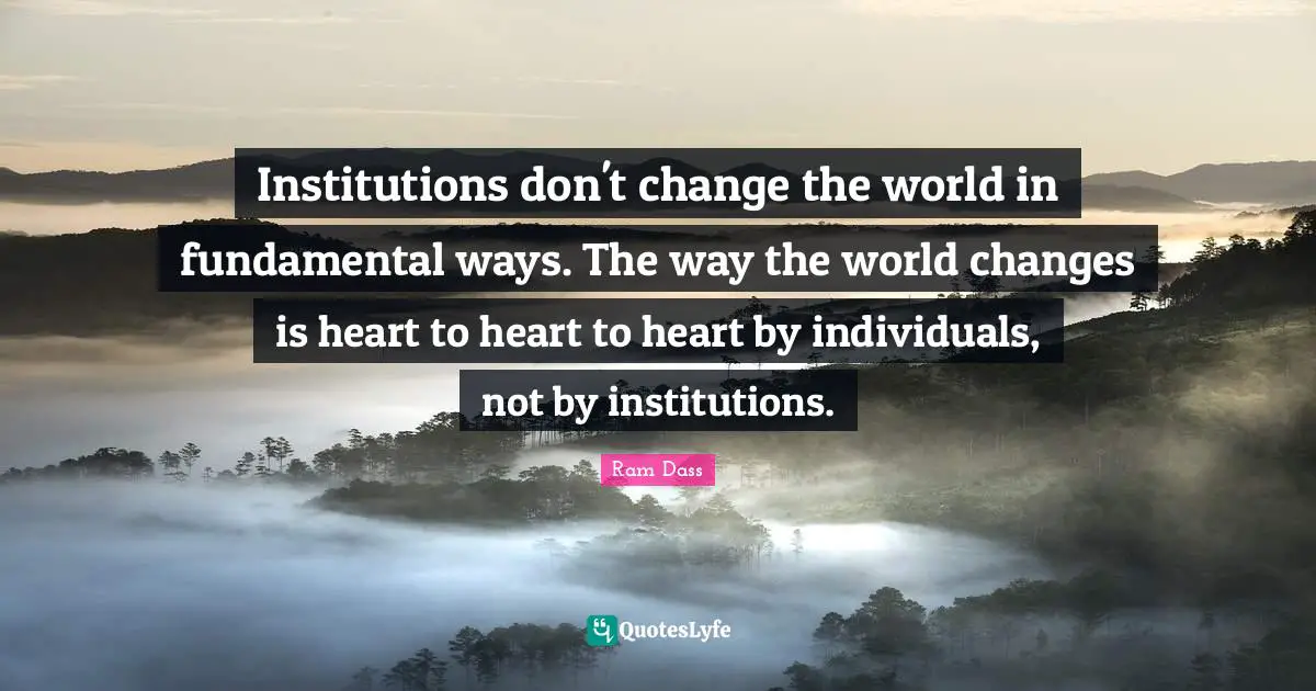 Institutions don't change the world in fundamental ways. The way the world changes is heart to heart to heart by individuals, not by institutions.