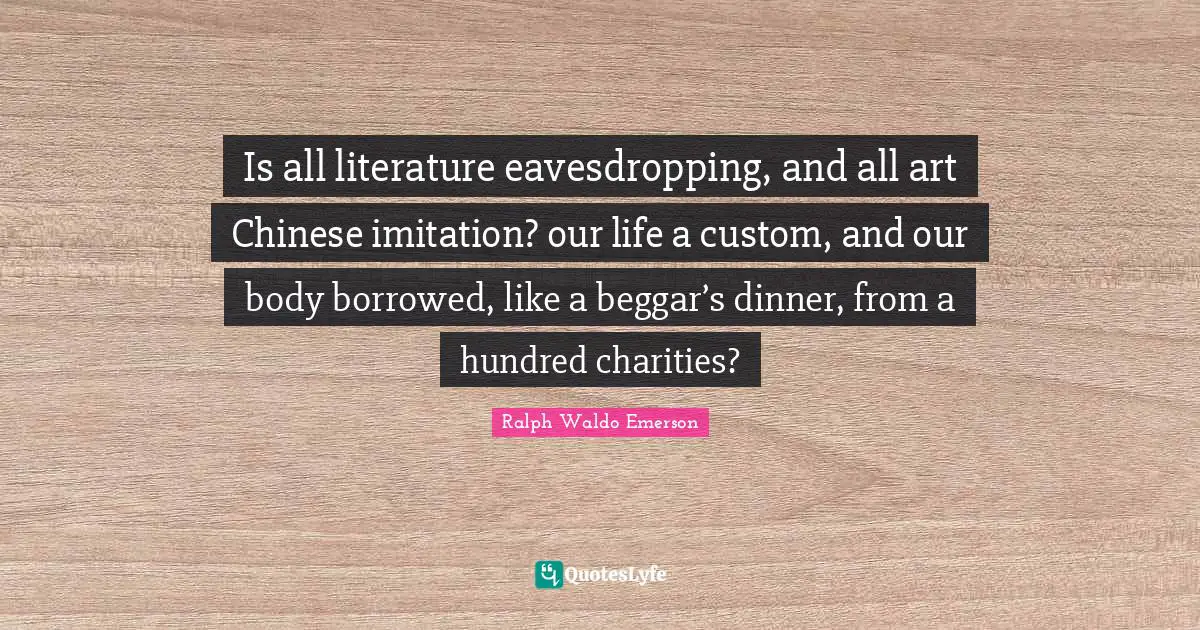 Is all literature eavesdropping, and all art Chinese imitation? our life a custom, and our body borrowed, like a beggar’s dinner, from a hundred charities?
