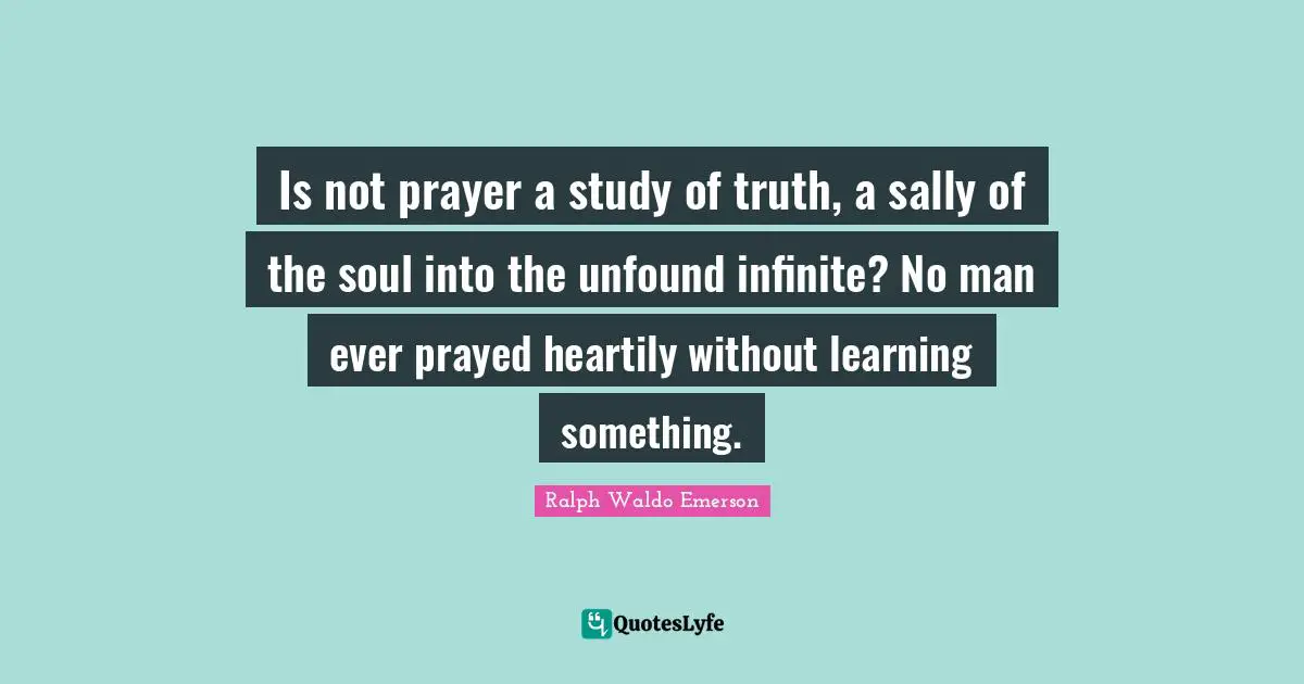 Is not prayer a study of truth, a sally of the soul into the unfound infinite? No man ever prayed heartily without learning something.