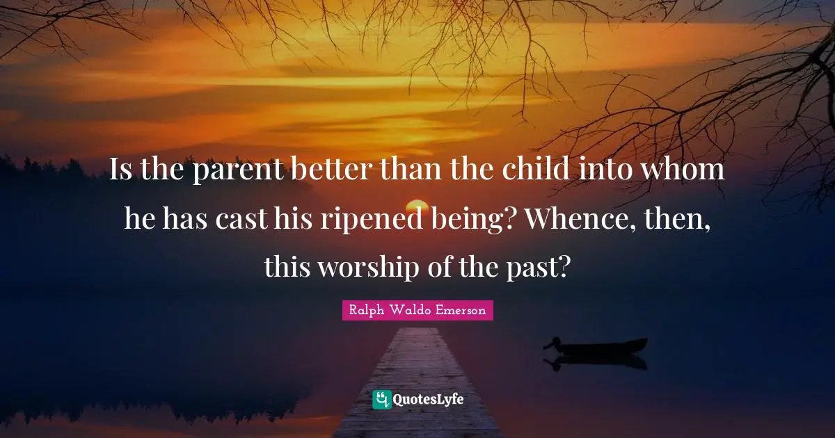 Is the parent better than the child into whom he has cast his ripened being? Whence, then, this worship of the past?