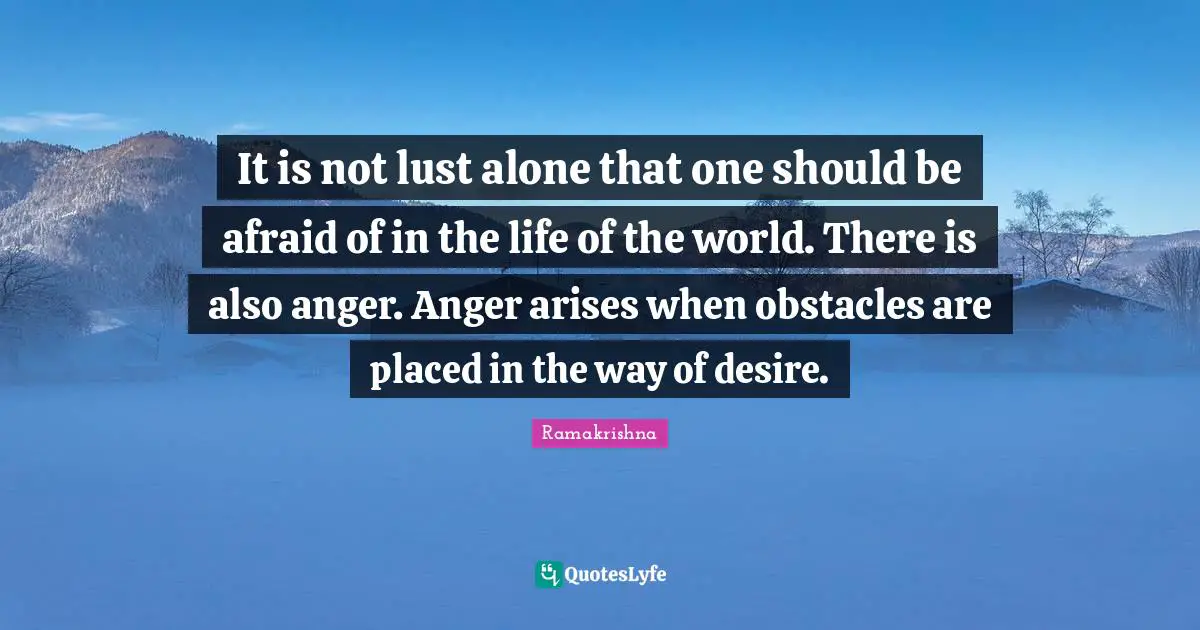 It is not lust alone that one should be afraid of in the life of the world. There is also anger. Anger arises when obstacles are placed in the way of desire.
