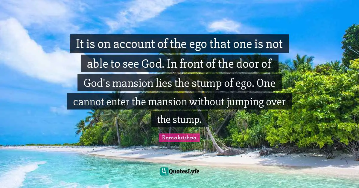 It is on account of the ego that one is not able to see God. In front of the door of God's mansion lies the stump of ego. One cannot enter the mansion without jumping over the stump.