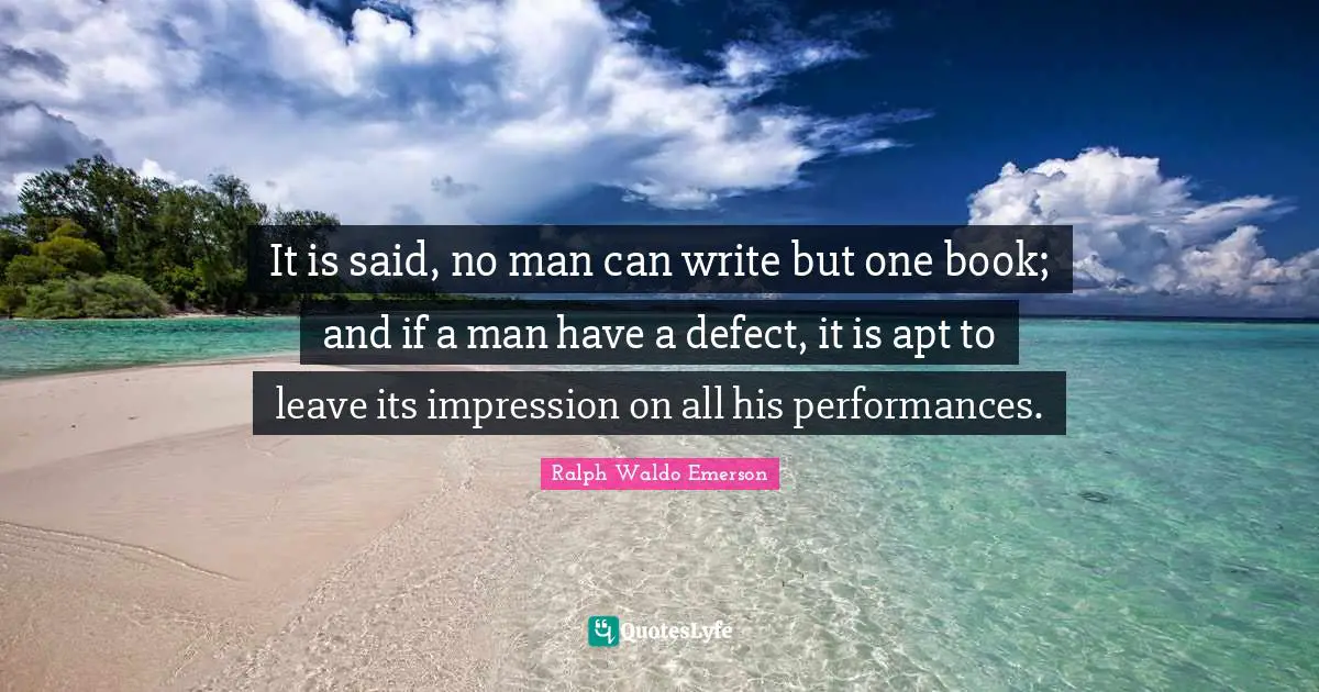 It is said, no man can write but one book; and if a man have a defect, it is apt to leave its impression on all his performances.