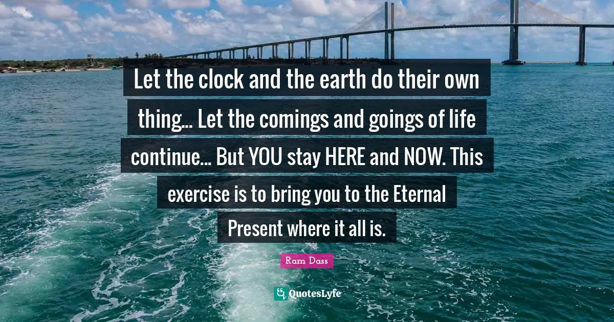 Here And Now Quotes: "Let the clock and the earth do their own thing... Let the comings and goings of life continue... But YOU stay HERE and NOW. This exercise is to bring you to the Eternal Present where it all is."