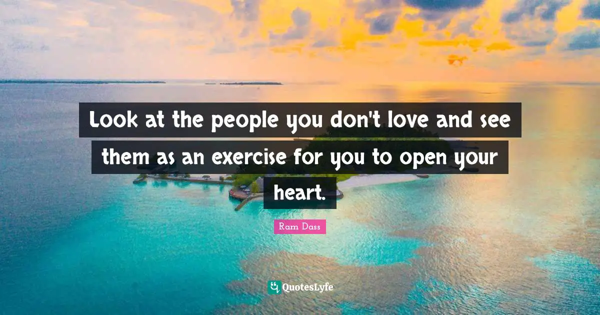 Look at the people you don't love and see them as an exercise for you to open your heart.