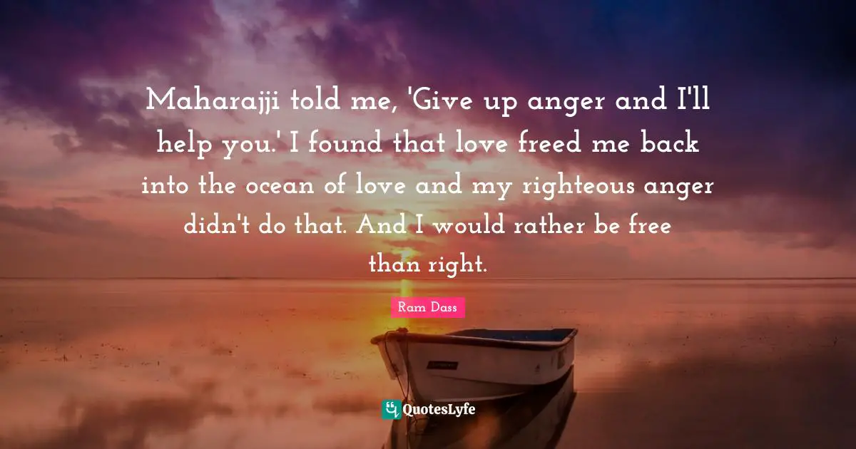 Maharajji told me, 'Give up anger and I'll help you.' I found that love freed me back into the ocean of love and my righteous anger didn't do that. And I would rather be free than right.