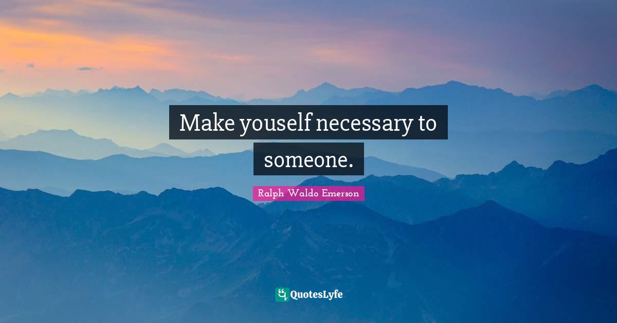 Make youself necessary to someone.