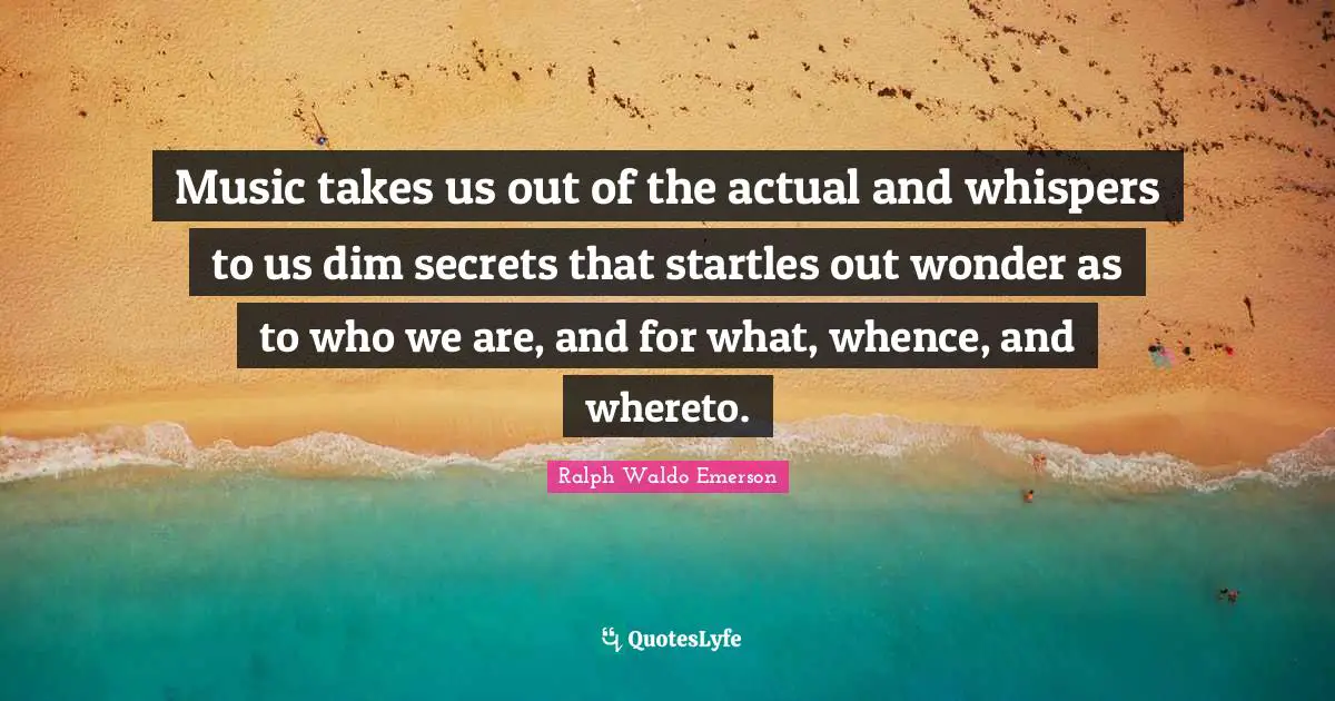 Music takes us out of the actual and whispers to us dim secrets that startles out wonder as to who we are, and for what, whence, and whereto.