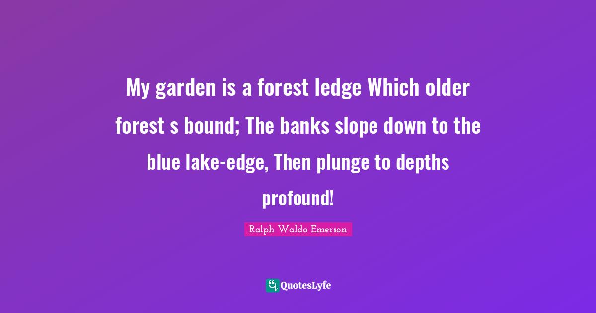 My garden is a forest ledge Which older forest s bound; The banks slope down to the blue lake-edge, Then plunge to depths profound!