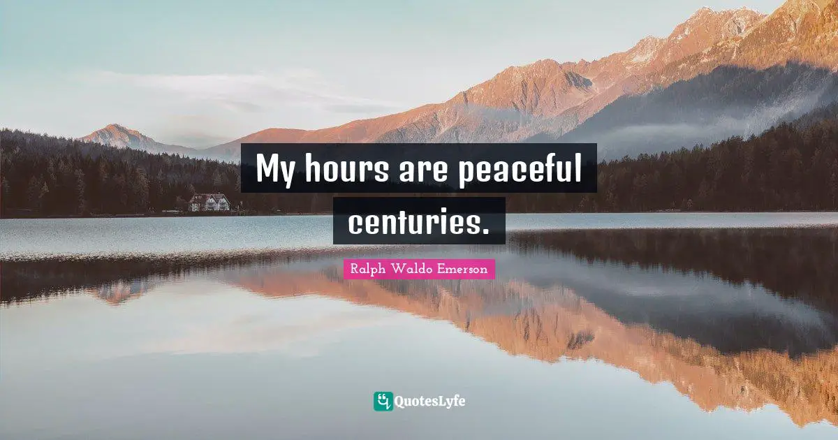 My hours are peaceful centuries.