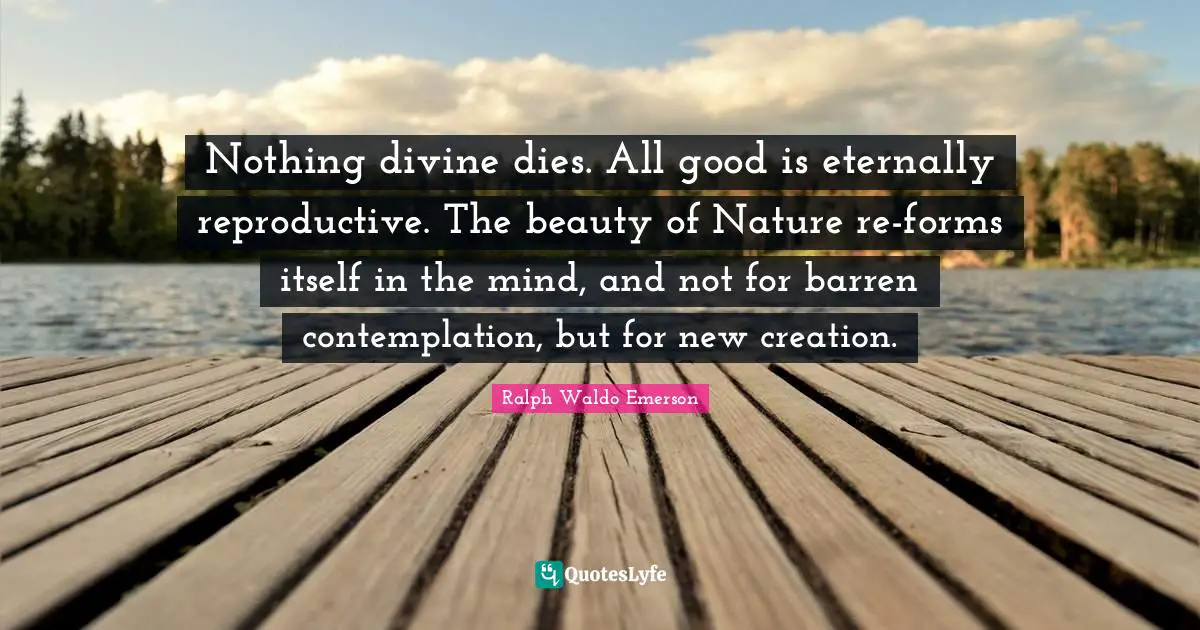 Nothing divine dies. All good is eternally reproductive. The beauty of Nature re-forms itself in the mind, and not for barren contemplation, but for new creation.
