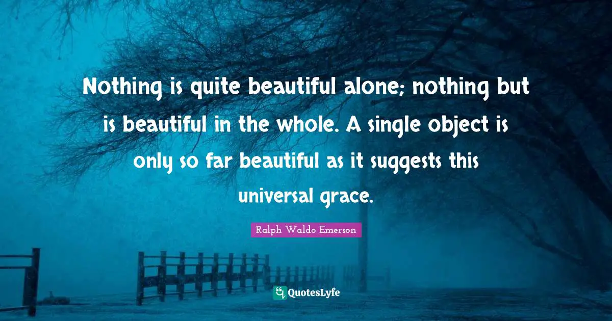 Nothing is quite beautiful alone; nothing but is beautiful in the whole. A single object is only so far beautiful as it suggests this universal grace.
